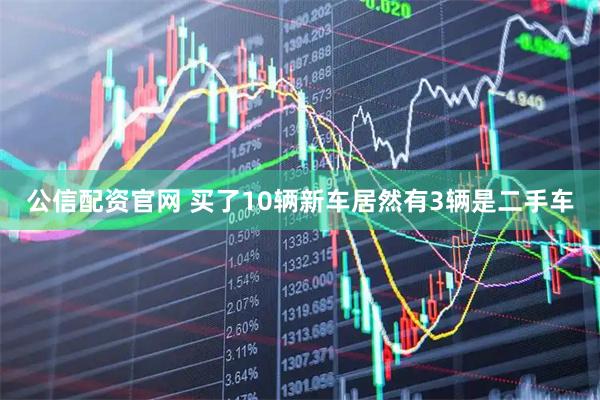 公信配资官网 买了10辆新车居然有3辆是二手车