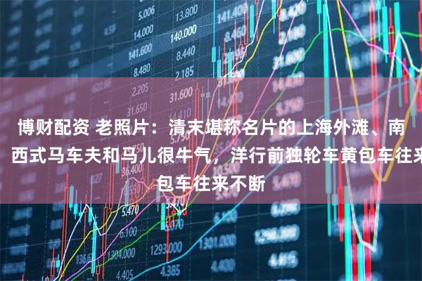 博财配资 老照片：清末堪称名片的上海外滩、南京路：西式马车夫和马儿很牛气，洋行前独轮车黄包车往来不断