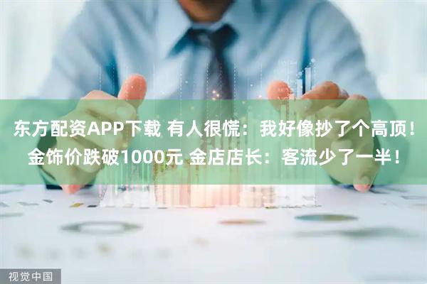 东方配资APP下载 有人很慌：我好像抄了个高顶！金饰价跌破1000元 金店店长：客流少了一半！