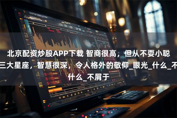 北京配资炒股APP下载 智商很高，但从不耍小聪明的三大星座，智慧很深，令人格外的敬仰_眼光_什么_不屑于