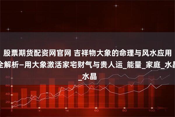 股票期货配资网官网 吉祥物大象的命理与风水应用全解析—用大象激活家宅财气与贵人运_能量_家庭_水晶