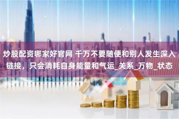 炒股配资哪家好官网 千万不要随便和别人发生深入链接，只会消耗自身能量和气运_关系_万物_状态