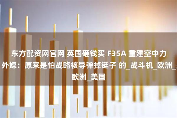 东方配资网官网 英国砸钱买 F35A 重建空中力量，外媒：原来是怕战略核导弹掉链子 的_战斗机_欧洲_美国