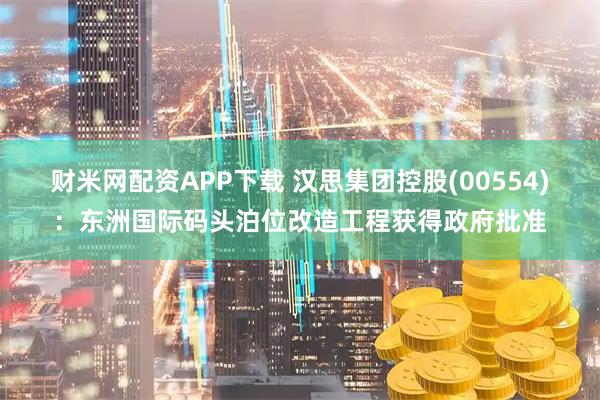 财米网配资APP下载 汉思集团控股(00554)：东洲国际码头泊位改造工程获得政府批准