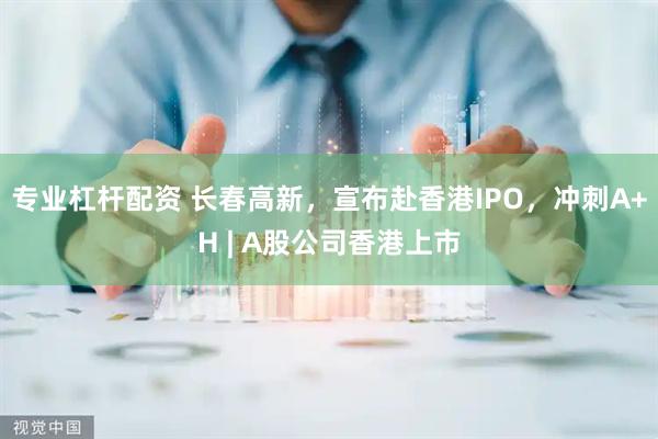 专业杠杆配资 长春高新，宣布赴香港IPO，冲刺A+H | A股公司香港上市