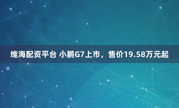 维海配资平台 小鹏G7上市，售价19.58万元起