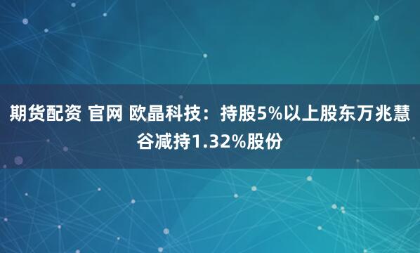 期货配资 官网 欧晶科技：持股5%以上股东万兆慧谷减持1.32%股份