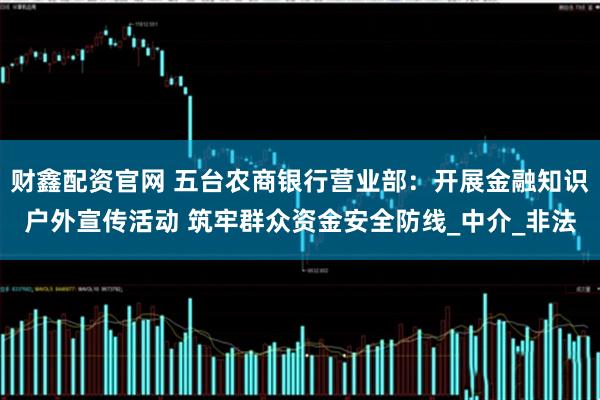 财鑫配资官网 五台农商银行营业部：开展金融知识户外宣传活动 筑牢群众资金安全防线_中介_非法