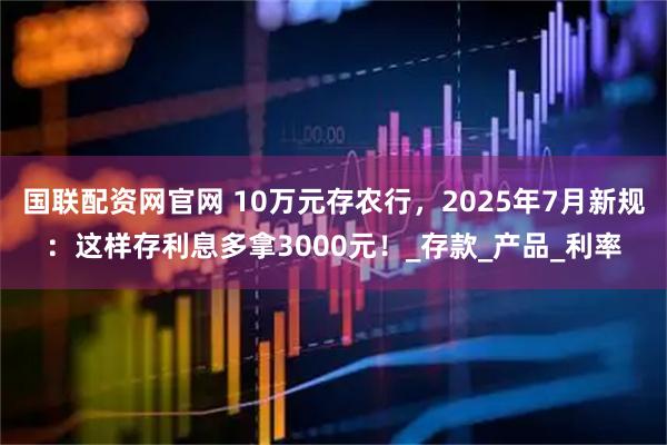国联配资网官网 10万元存农行，2025年7月新规：这样存利息多拿3000元！_存款_产品_利率