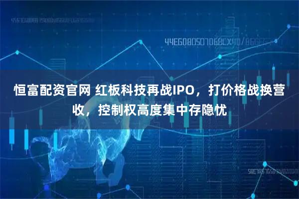 恒富配资官网 红板科技再战IPO，打价格战换营收，控制权高度集中存隐忧