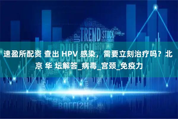 速盈所配资 查出 HPV 感染，需要立刻治疗吗？北 京 华 坛解答_病毒_宫颈_免疫力
