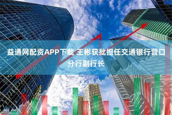 益通网配资APP下载 王彬获批担任交通银行营口分行副行长