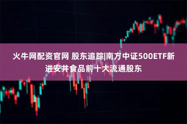 火牛网配资官网 股东追踪|南方中证500ETF新进安井食品前十大流通股东