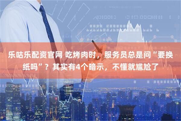 乐咕乐配资官网 吃烤肉时，服务员总是问“要换纸吗”？其实有4个暗示，不懂就尴尬了