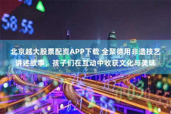 北京越大股票配资APP下载 全聚德用非遗技艺讲述故事，孩子们在互动中收获文化与美味