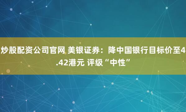 炒股配资公司官网 美银证券：降中国银行目标价至4.42港元 评级“中性”