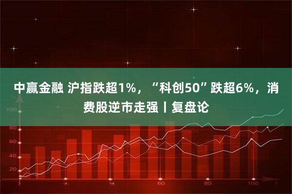 中赢金融 沪指跌超1%，“科创50”跌超6%，消费股逆市走强丨复盘论