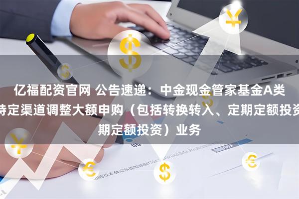 亿福配资官网 公告速递：中金现金管家基金A类份额在特定渠道调整大额申购（包括转换转入、定期定额投资）业务