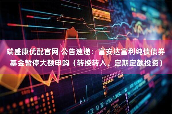 端盛康优配官网 公告速递：富安达富利纯债债券基金暂停大额申购（转换转入、定期定额投资）