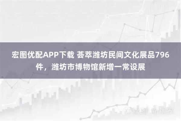 宏图优配APP下载 荟萃潍坊民间文化展品796件，潍坊市博物馆新增一常设展