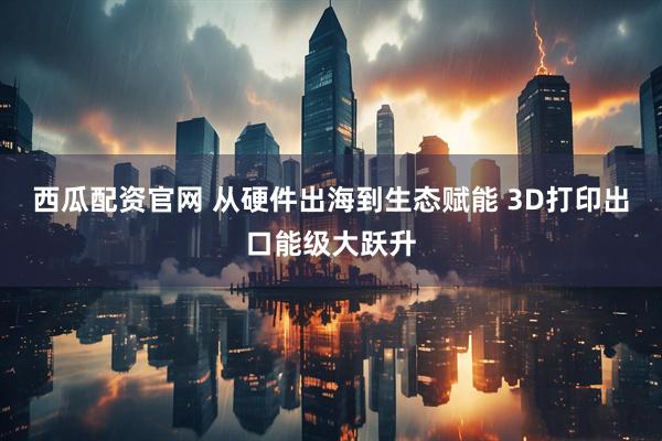 西瓜配资官网 从硬件出海到生态赋能 3D打印出口能级大跃升