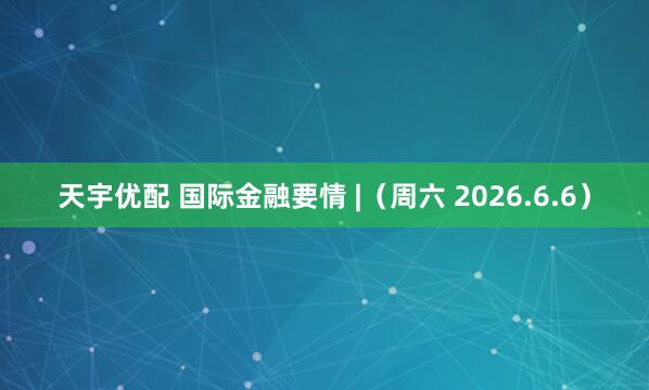 天宇优配 国际金融要情 |（周六 2026.6.6）
